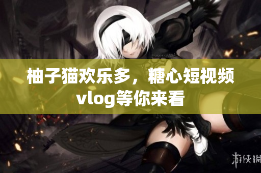 柚子猫欢乐多，糖心短视频vlog等你来看