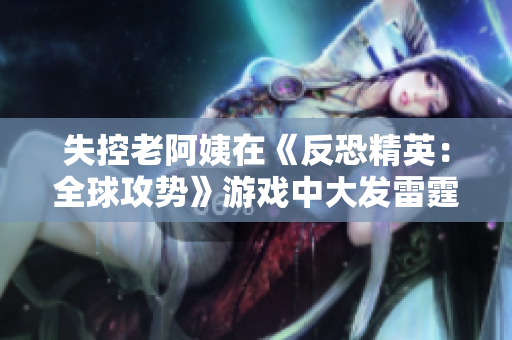 失控老阿姨在《反恐精英：全球攻势》游戏中大发雷霆