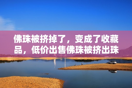 佛珠被挤掉了，变成了收藏品，低价出售佛珠被挤出珠串，变身收藏品低价出售