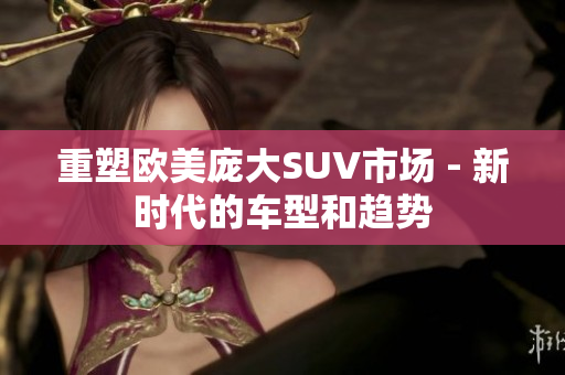 重塑欧美庞大SUV市场 - 新时代的车型和趋势