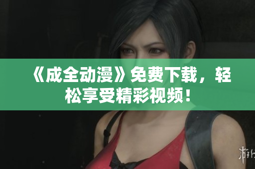 《成全动漫》免费下载，轻松享受精彩视频！