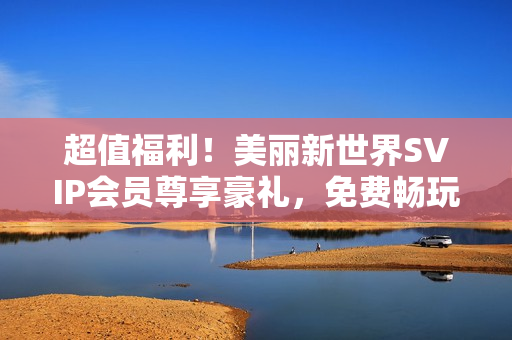 超值福利！美丽新世界SVIP会员尊享豪礼，免费畅玩不限时！