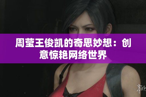 周莹王俊凯的奇思妙想：创意惊艳网络世界