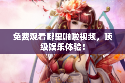 免费观看噼里啪啦视频，顶级娱乐体验！