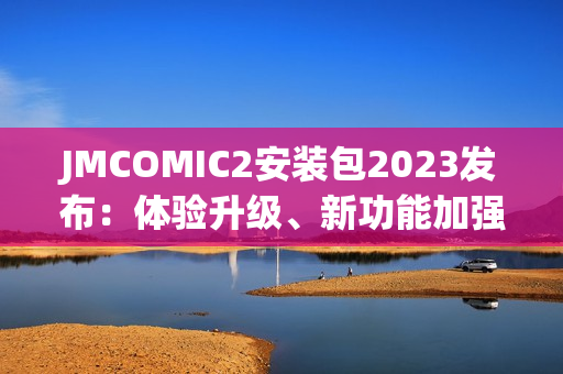JMCOMIC2安装包2023发布：体验升级、新功能加强！