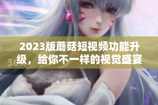 2023版蘑菇短视频功能升级，给你不一样的视觉盛宴！
