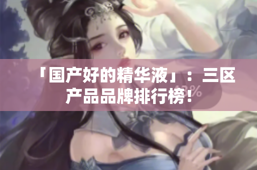 「国产好的精华液」：三区产品品牌排行榜！