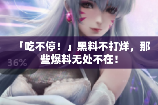 「吃不停！」黑料不打烊，那些爆料无处不在！