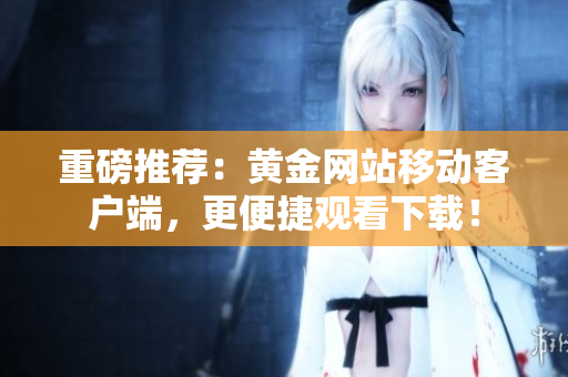 重磅推荐：黄金网站移动客户端，更便捷观看下载！