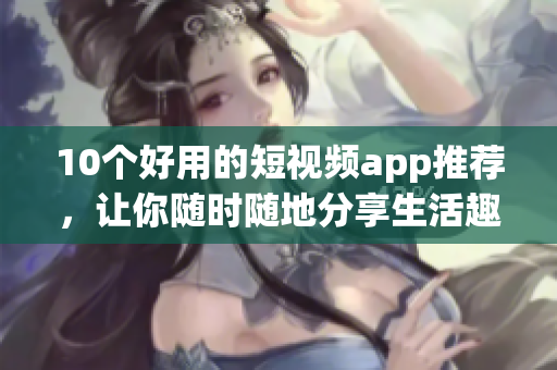 10个好用的短视频app推荐，让你随时随地分享生活趣事