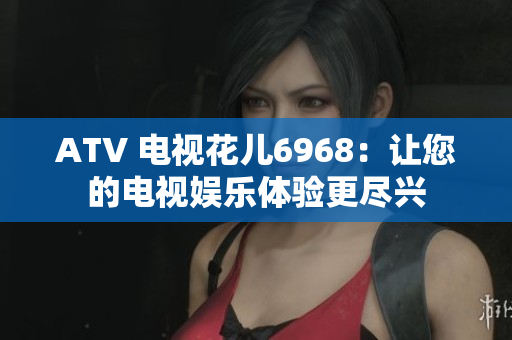 ATV 电视花儿6968：让您的电视娱乐体验更尽兴