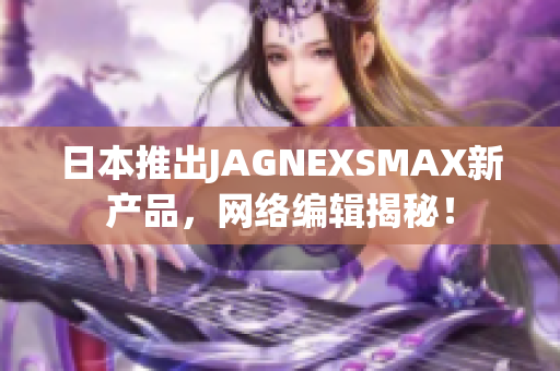 日本推出JAGNEXSMAX新产品，网络编辑揭秘！