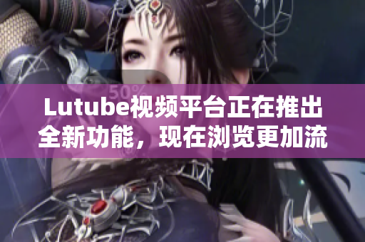 Lutube视频平台正在推出全新功能，现在浏览更加流畅快捷！