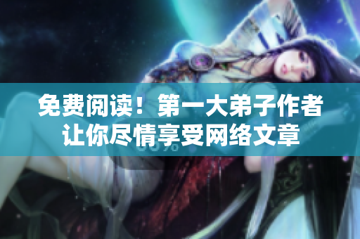 免费阅读！第一大弟子作者让你尽情享受网络文章