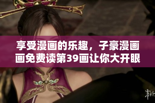 享受漫画的乐趣，子豪漫画画免费读第39画让你大开眼界！