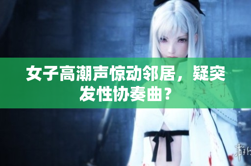 女子高潮声惊动邻居，疑突发性协奏曲？