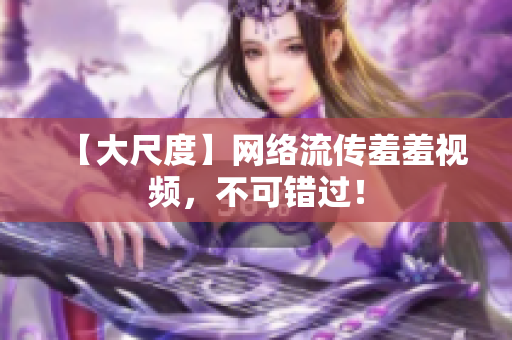 【大尺度】网络流传羞羞视频，不可错过！