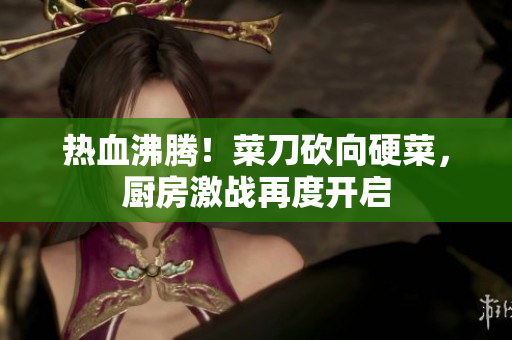 热血沸腾！菜刀砍向硬菜，厨房激战再度开启