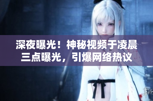 深夜曝光！神秘视频于凌晨三点曝光，引爆网络热议