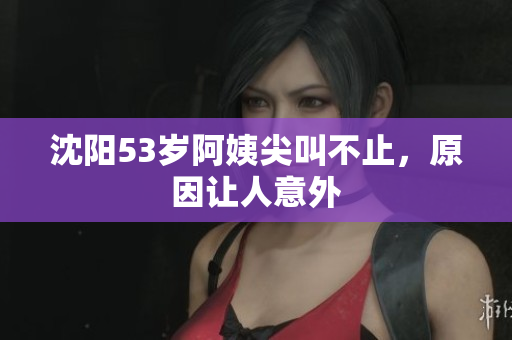 沈阳53岁阿姨尖叫不止，原因让人意外