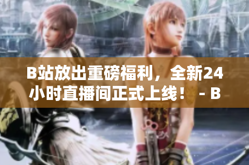 B站放出重磅福利，全新24小时直播间正式上线！ - B站新推24小时直播间，全天在线福利不间断