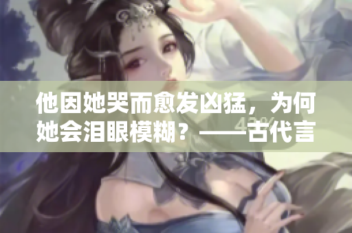 他因她哭而愈发凶猛，为何她会泪眼模糊？——古代言情