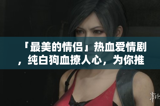 「最美的情侣」热血爱情剧，纯白狗血撩人心，为你推荐