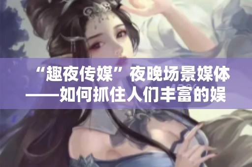 “趣夜传媒”夜晚场景媒体——如何抓住人们丰富的娱乐时间？