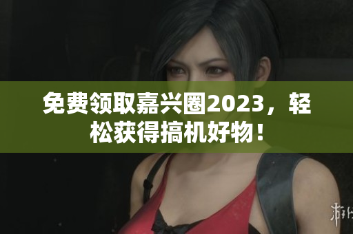 免费领取嘉兴圈2023，轻松获得搞机好物！