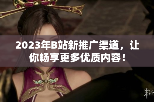 2023年B站新推广渠道，让你畅享更多优质内容！