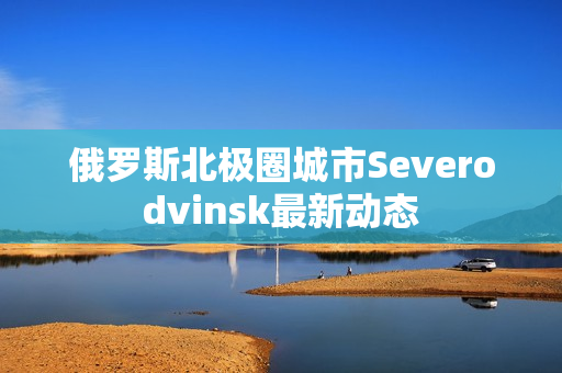 俄罗斯北极圈城市Severodvinsk最新动态