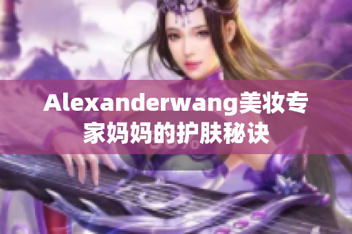 Alexanderwang美妆专家妈妈的护肤秘诀