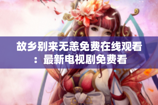 故乡别来无恙免费在线观看：最新电视剧免费看
