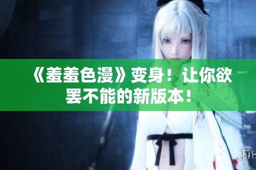 《羞羞色漫》变身！让你欲罢不能的新版本！