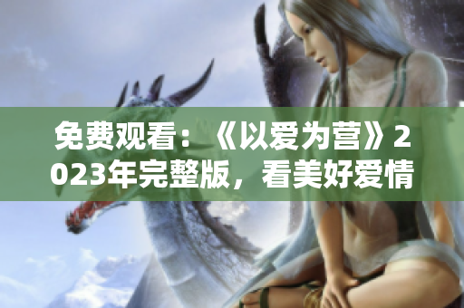 免费观看：《以爱为营》2023年完整版，看美好爱情故事如何萌芽成长！