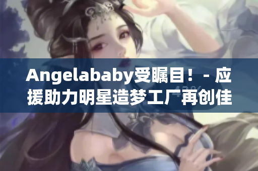 Angelababy受瞩目！- 应援助力明星造梦工厂再创佳绩