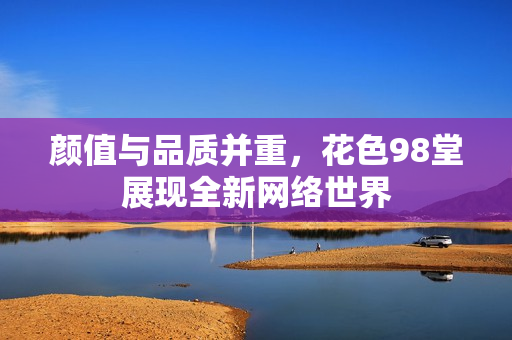 颜值与品质并重，花色98堂展现全新网络世界