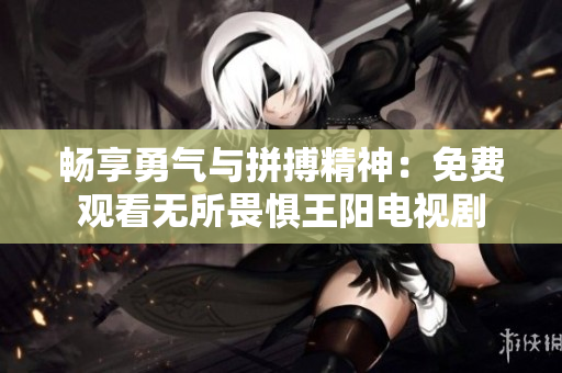 畅享勇气与拼搏精神：免费观看无所畏惧王阳电视剧