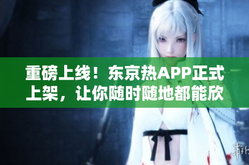 重磅上线！东京热APP正式上架，让你随时随地都能欣赏经典影视资源！