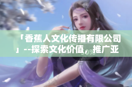 「香蕉人文化传播有限公司」--探索文化价值，推广亚洲艺术简直停不下来