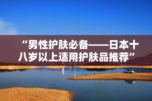 “男性护肤必备——日本十八岁以上适用护肤品推荐”