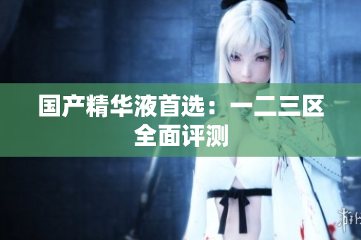 国产精华液首选：一二三区全面评测
