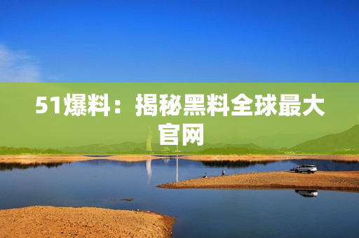 51爆料：揭秘黑料全球最大官网