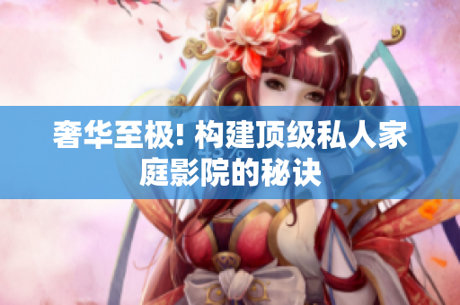 奢华至极! 构建顶级私人家庭影院的秘诀