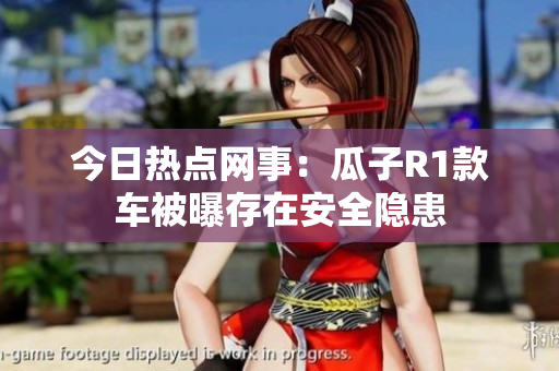 今日热点网事：瓜子R1款车被曝存在安全隐患