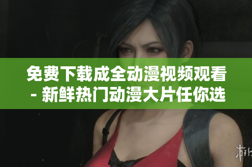 免费下载成全动漫视频观看 - 新鲜热门动漫大片任你选！