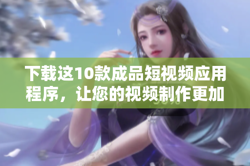 下载这10款成品短视频应用程序，让您的视频制作更加轻松