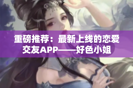 重磅推荐：最新上线的恋爱交友APP——好色小姐