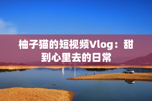 柚子猫的短视频Vlog：甜到心里去的日常