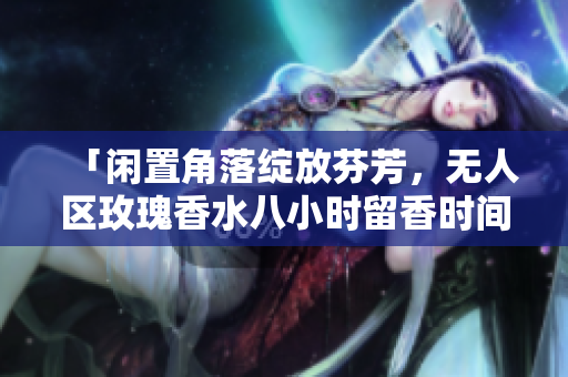 「闲置角落绽放芬芳，无人区玫瑰香水八小时留香时间长」